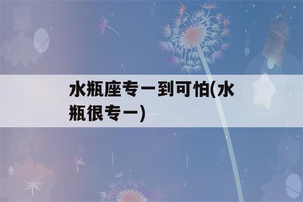 水瓶座专一到可怕(水瓶很专一)