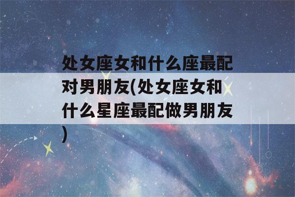 处女座女和什么座最配对男朋友(处女座女和什么星座最配做男朋友)