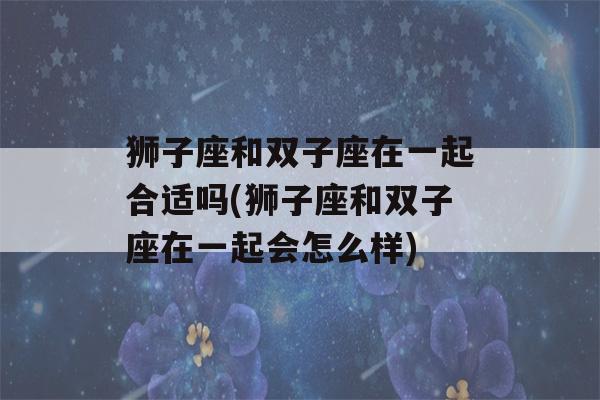 狮子座和双子座在一起合适吗(狮子座和双子座在一起会怎么样)