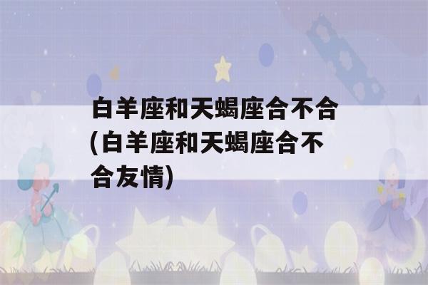 白羊座和天蝎座合不合(白羊座和天蝎座合不合友情)