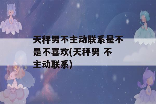 天秤男不主动联系是不是不喜欢(天秤男 不主动联系)