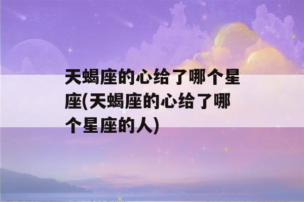 天蝎座的心给了哪个星座(天蝎座的心给了哪个星座的人)