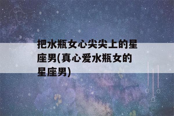 把水瓶女心尖尖上的星座男(真心爱水瓶女的星座男)