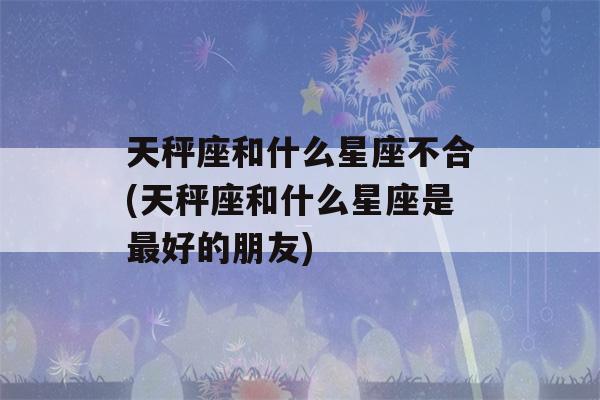 天秤座和什么星座不合(天秤座和什么星座是最好的朋友)