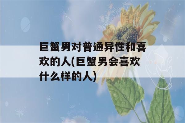 巨蟹男对普通异性和喜欢的人(巨蟹男会喜欢什么样的人)