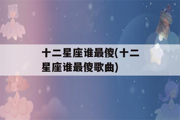 十二星座谁最傻(十二星座谁最傻歌曲)