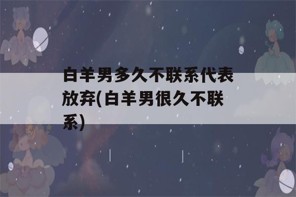 白羊男多久不联系代表放弃(白羊男很久不联系)