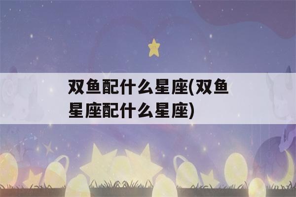 双鱼配什么星座(双鱼星座配什么星座)