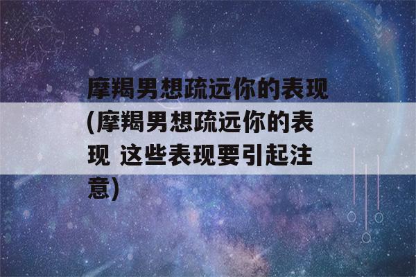 摩羯男想疏远你的表现(摩羯男想疏远你的表现 这些表现要引起注意)