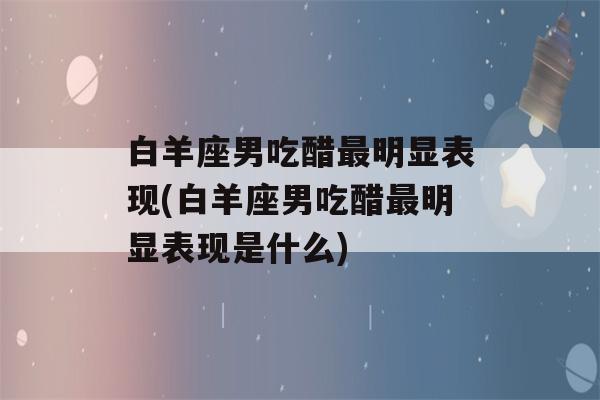 白羊座男吃醋最明显表现(白羊座男吃醋最明显表现是什么)