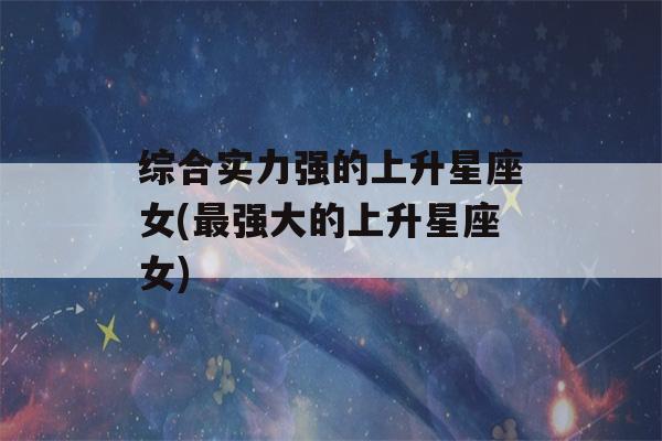 综合实力强的上升星座女(最强大的上升星座女)