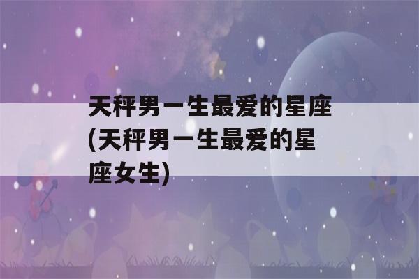 天秤男一生最爱的星座(天秤男一生最爱的星座女生)