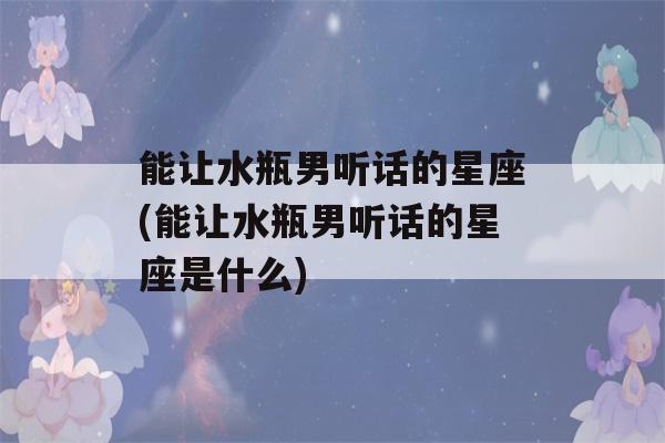 能让水瓶男听话的星座(能让水瓶男听话的星座是什么)