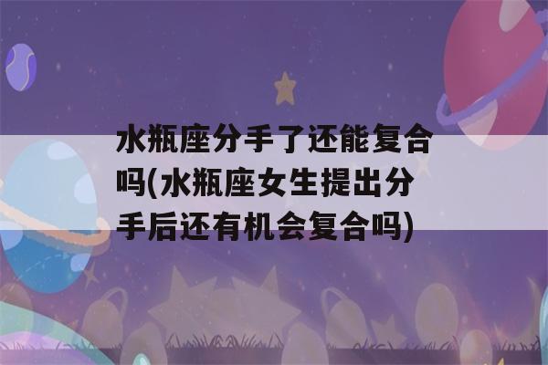 水瓶座分手了还能复合吗(水瓶座女生提出分手后还有机会复合吗)