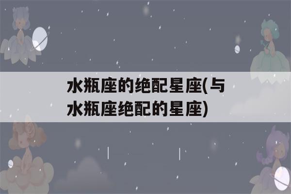 水瓶座的绝配星座(与水瓶座绝配的星座)