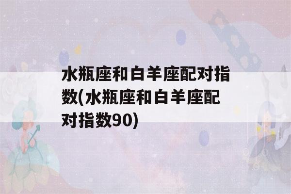 水瓶座和白羊座配对指数(水瓶座和白羊座配对指数90)