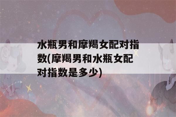 水瓶男和摩羯女配对指数(摩羯男和水瓶女配对指数是多少)