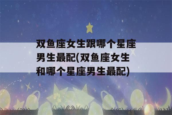 双鱼座女生跟哪个星座男生最配(双鱼座女生和哪个星座男生最配)