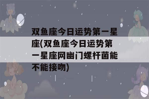 双鱼座今日运势第一星座(双鱼座今日运势第一星座网幽门螺杆菌能不能接吻)