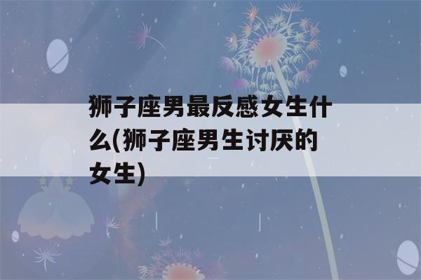 狮子座男最反感女生什么(狮子座男生讨厌的女生)