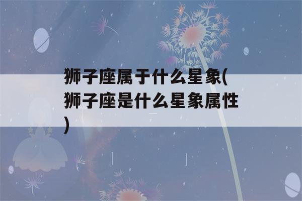 狮子座属于什么星象(狮子座是什么星象属性)