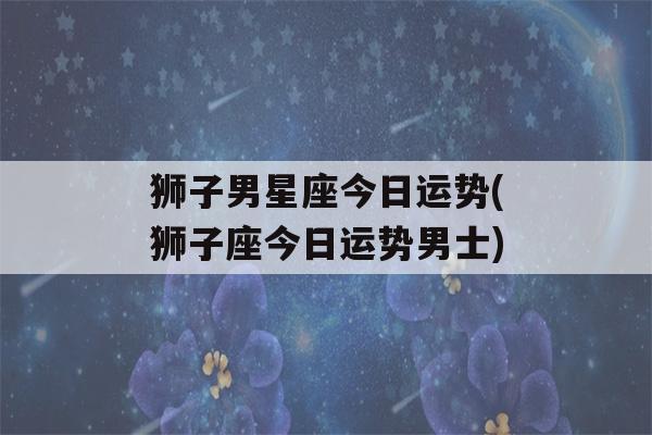 狮子男星座今日运势(狮子座今日运势男士)