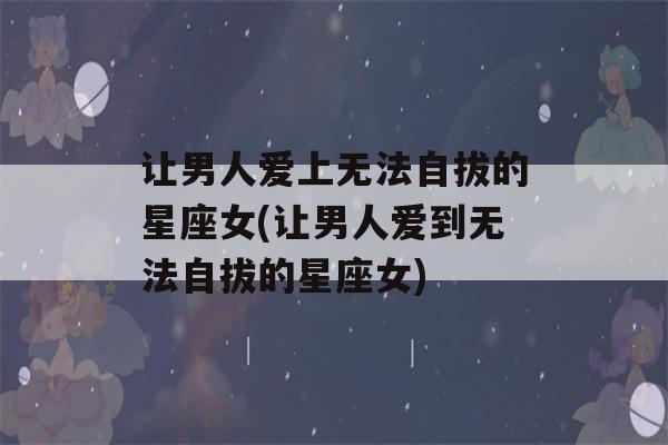 让男人爱上无法自拔的星座女(让男人爱到无法自拔的星座女)