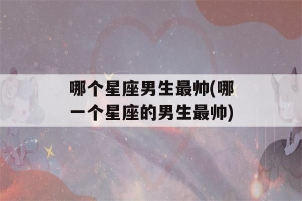 哪个星座男生最帅(哪一个星座的男生最帅)