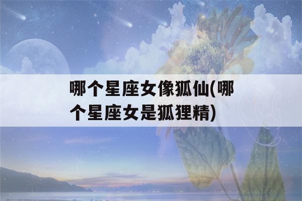 哪个星座女像狐仙(哪个星座女是狐狸精)