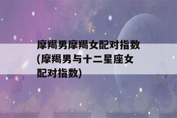 摩羯男摩羯女配对指数(摩羯男与十二星座女配对指数)