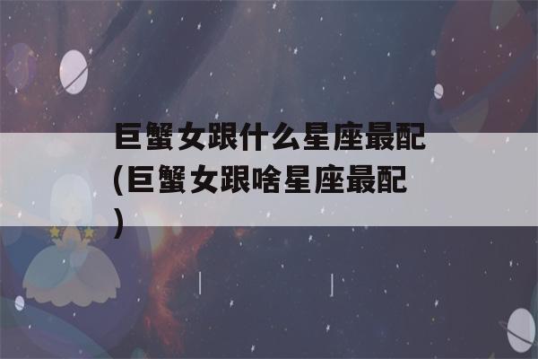 巨蟹女跟什么星座最配(巨蟹女跟啥星座最配)