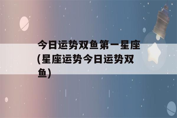 今日运势双鱼第一星座(星座运势今日运势双鱼)