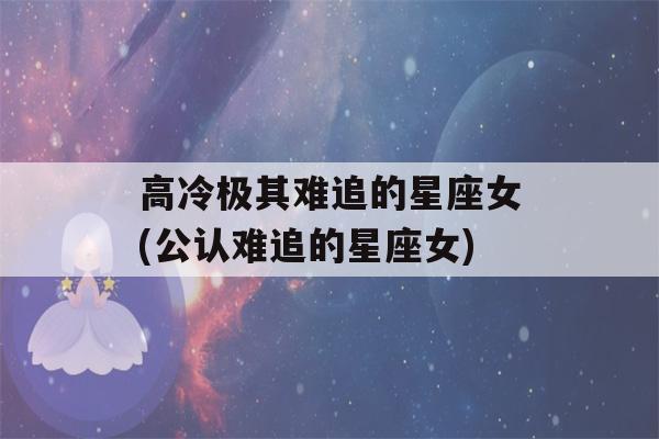 高冷极其难追的星座女(公认难追的星座女)