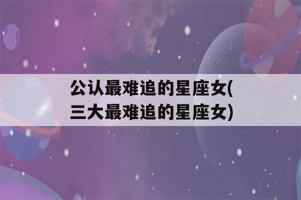 公认最难追的星座女(三大最难追的星座女)