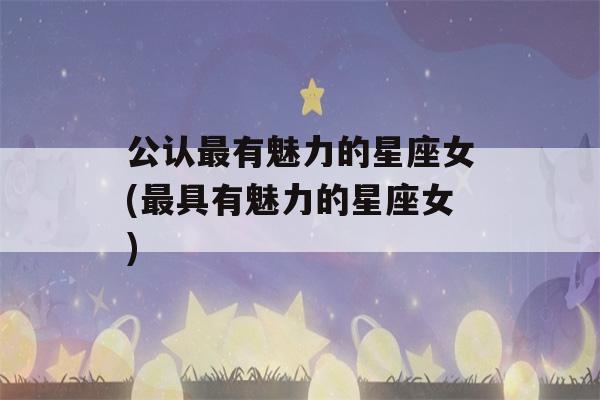 公认最有魅力的星座女(最具有魅力的星座女)