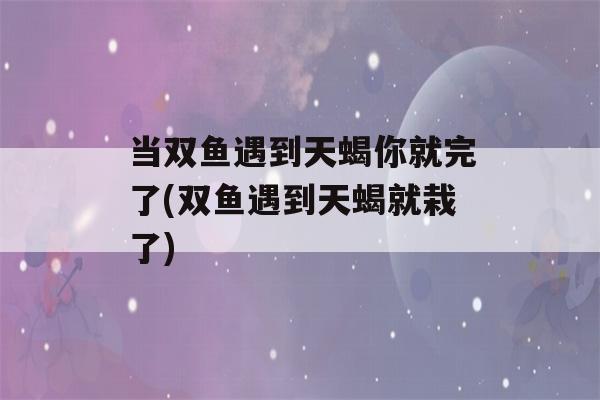 当双鱼遇到天蝎你就完了(双鱼遇到天蝎就栽了)