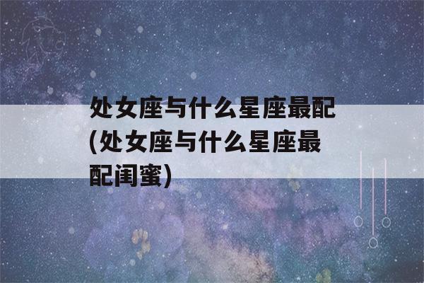 处女座与什么星座最配(处女座与什么星座最配闺蜜)