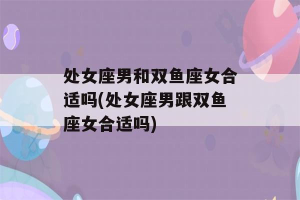 处女座男和双鱼座女合适吗(处女座男跟双鱼座女合适吗)