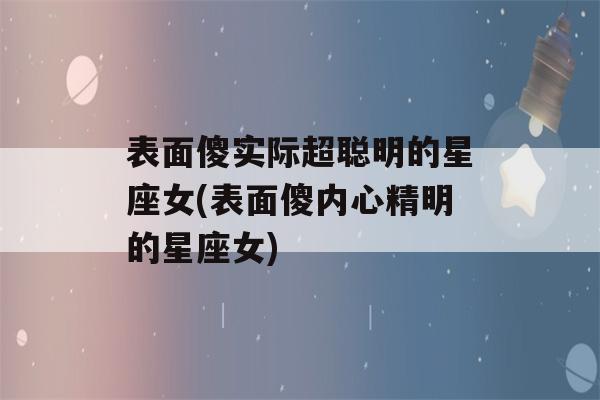 表面傻实际超聪明的星座女(表面傻内心精明的星座女)