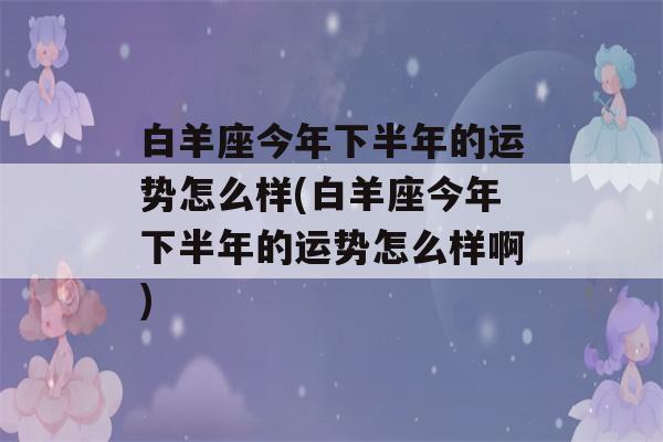 白羊座今年下半年的运势怎么样(白羊座今年下半年的运势怎么样啊)