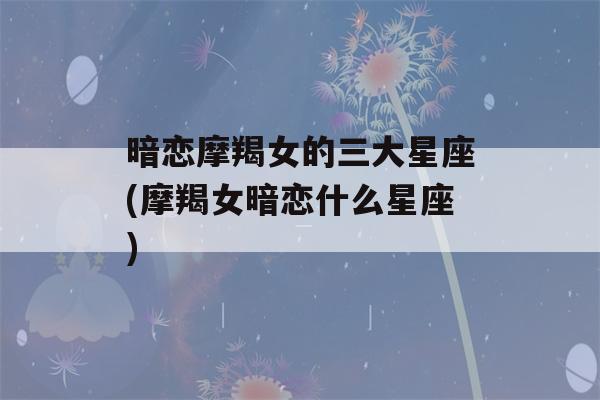 暗恋摩羯女的三大星座(摩羯女暗恋什么星座)