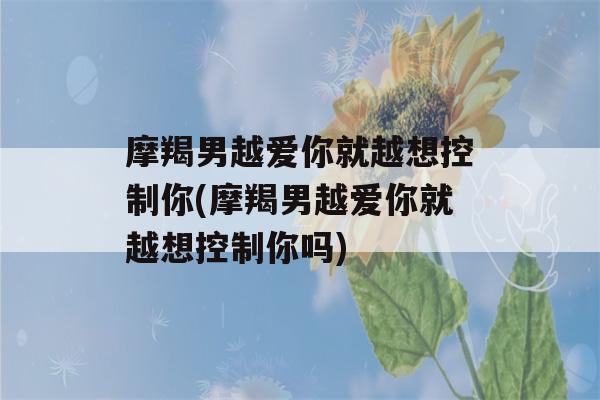 摩羯男越爱你就越想控制你(摩羯男越爱你就越想控制你吗)