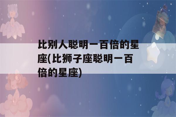 比别人聪明一百倍的星座(比狮子座聪明一百倍的星座)