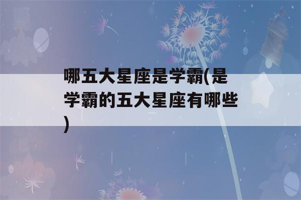 哪五大星座是学霸(是学霸的五大星座有哪些)