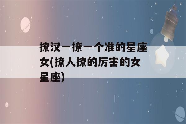 撩汉一撩一个准的星座女(撩人撩的厉害的女星座)