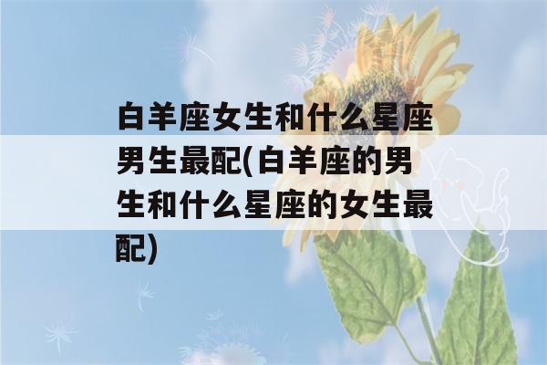 白羊座女生和什么星座男生最配(白羊座的男生和什么星座的女生最配)