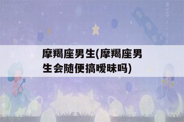 摩羯座男生(摩羯座男生会随便搞暧昧吗)