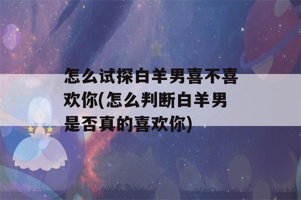 怎么试探白羊男喜不喜欢你(怎么判断白羊男是否真的喜欢你)