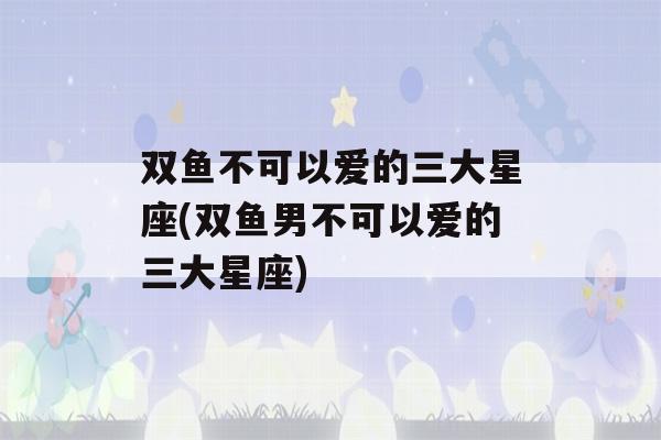 双鱼不可以爱的三大星座(双鱼男不可以爱的三大星座)