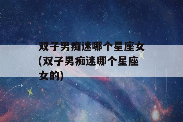 双子男痴迷哪个星座女(双子男痴迷哪个星座女的)